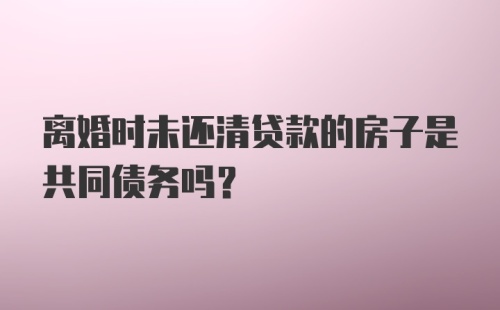 离婚时未还清贷款的房子是共同债务吗？