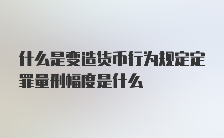 什么是变造货币行为规定定罪量刑幅度是什么