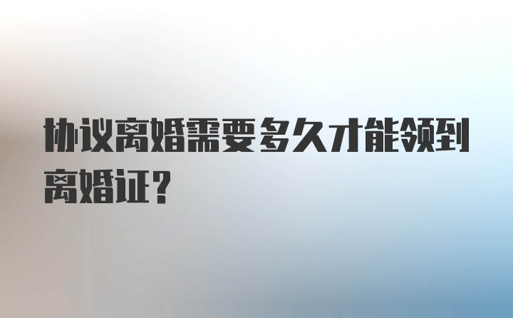 协议离婚需要多久才能领到离婚证?