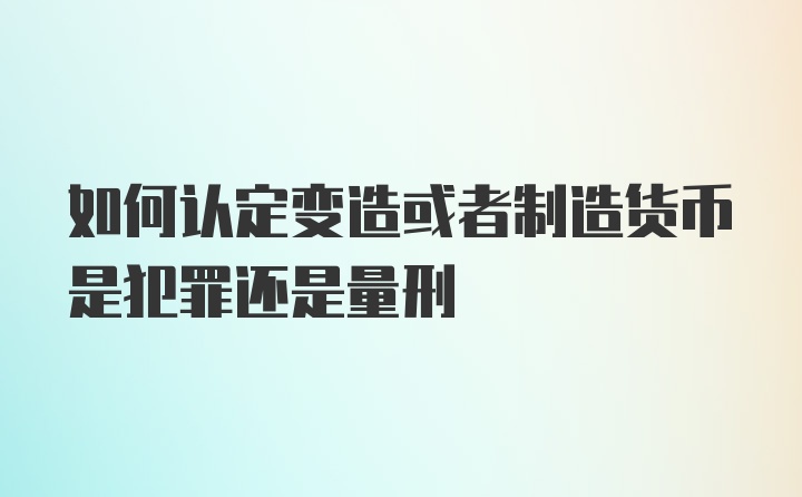 如何认定变造或者制造货币是犯罪还是量刑