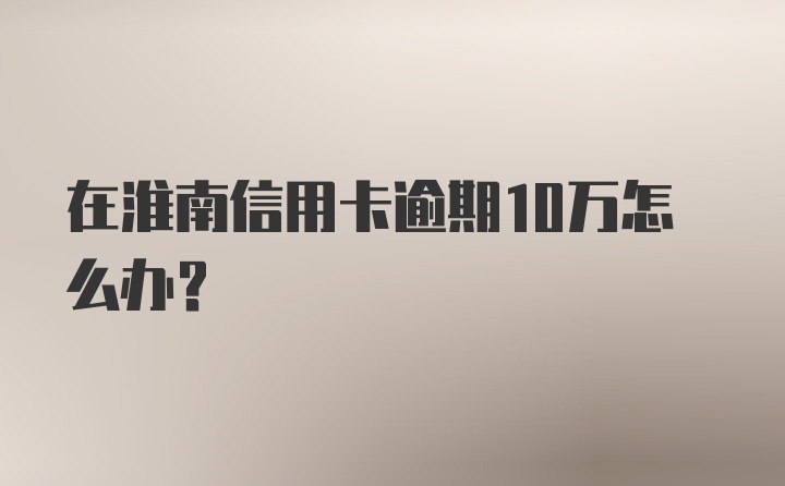 在淮南信用卡逾期10万怎么办？