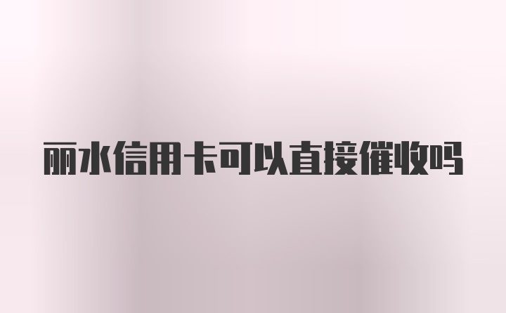 丽水信用卡可以直接催收吗