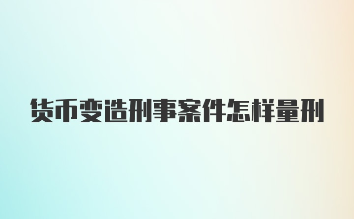 货币变造刑事案件怎样量刑