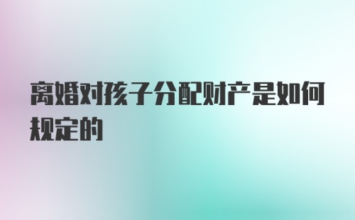 离婚对孩子分配财产是如何规定的