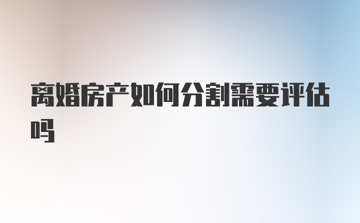 离婚房产如何分割需要评估吗