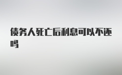 债务人死亡后利息可以不还吗