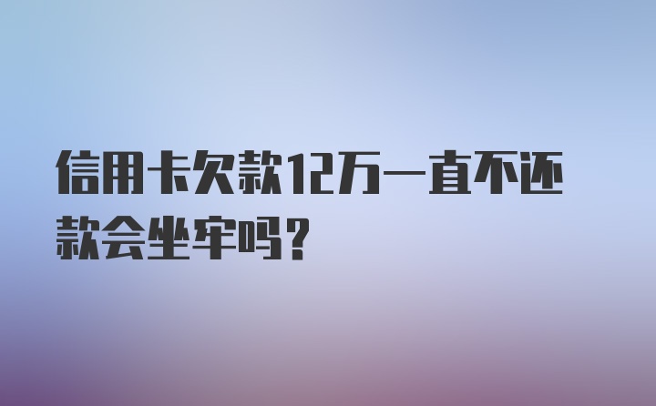 信用卡欠款12万一直不还款会坐牢吗？