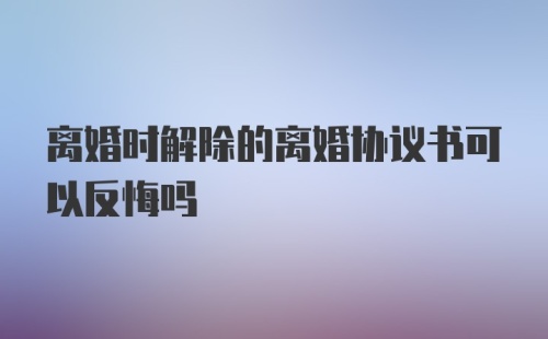 离婚时解除的离婚协议书可以反悔吗