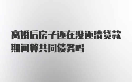 离婚后房子还在没还清贷款期间算共同债务吗