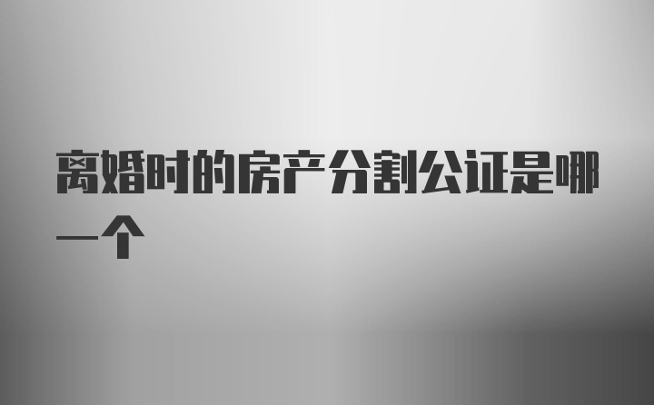 离婚时的房产分割公证是哪一个