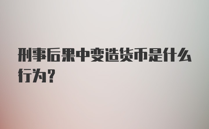 刑事后果中变造货币是什么行为?