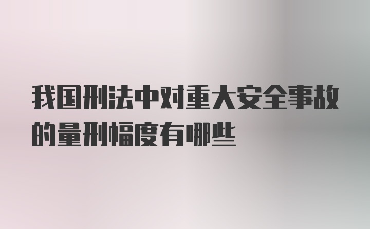 我国刑法中对重大安全事故的量刑幅度有哪些