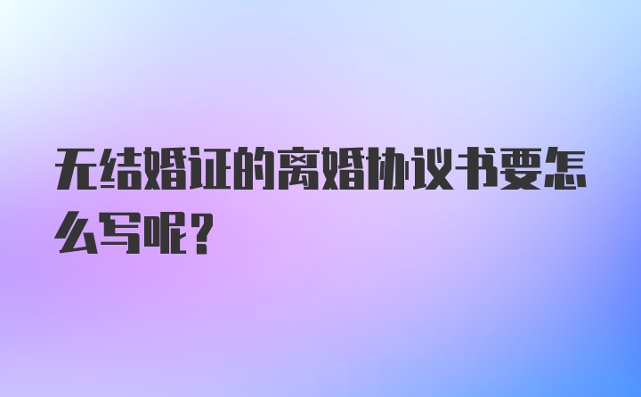 无结婚证的离婚协议书要怎么写呢？