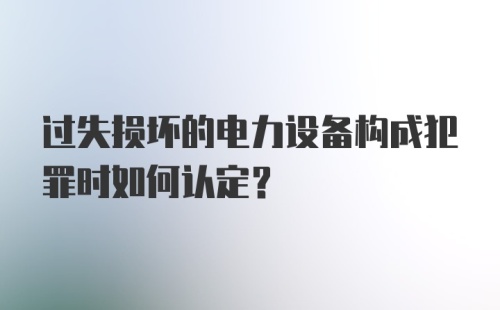 过失损坏的电力设备构成犯罪时如何认定？