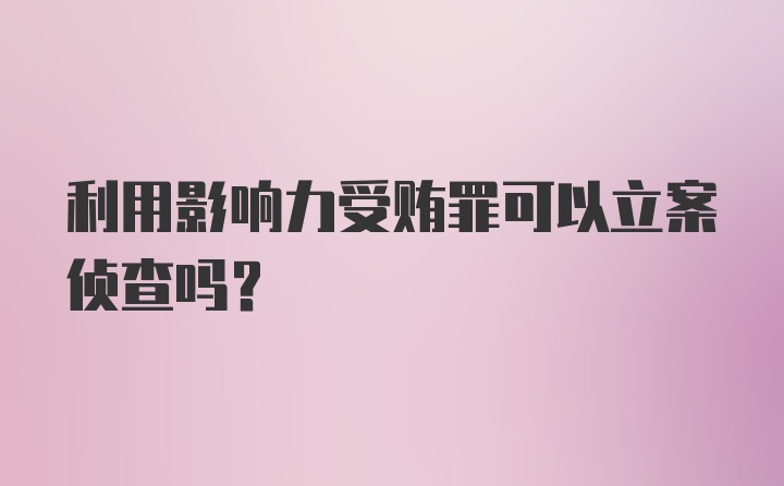 利用影响力受贿罪可以立案侦查吗？