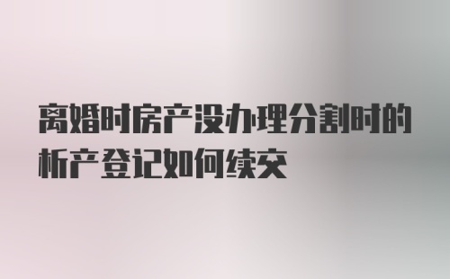 离婚时房产没办理分割时的析产登记如何续交