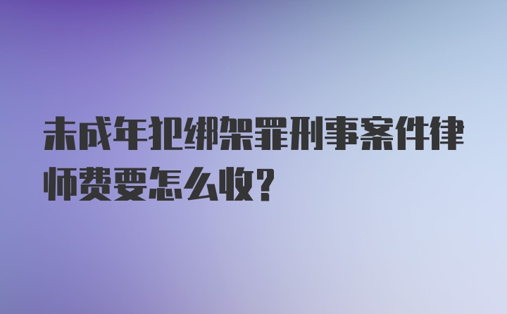 未成年犯绑架罪刑事案件律师费要怎么收？