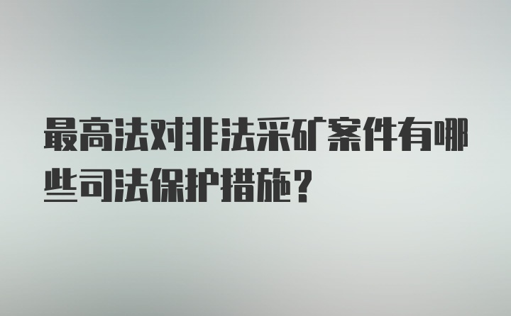 最高法对非法采矿案件有哪些司法保护措施？