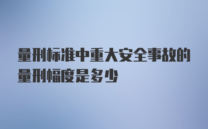 量刑标准中重大安全事故的量刑幅度是多少