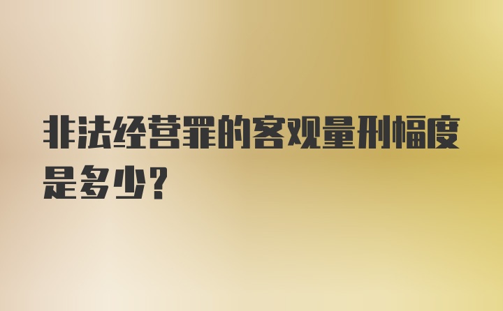 非法经营罪的客观量刑幅度是多少？