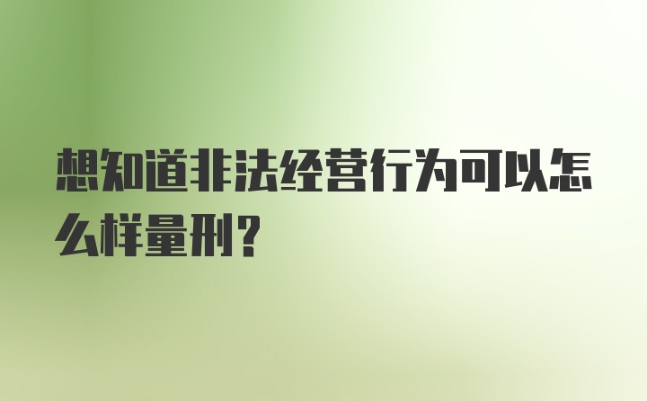 想知道非法经营行为可以怎么样量刑？