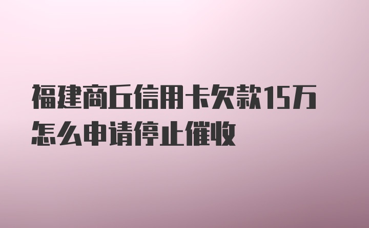 福建商丘信用卡欠款15万怎么申请停止催收