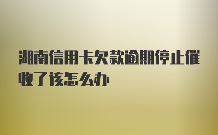 湖南信用卡欠款逾期停止催收了该怎么办