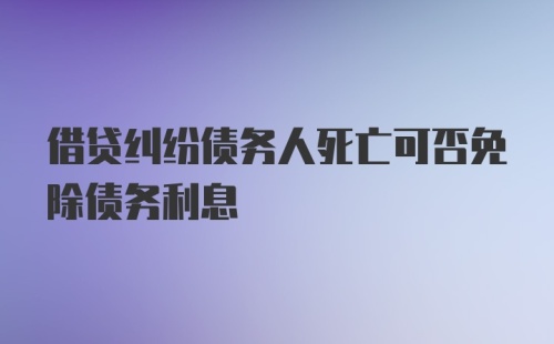 借贷纠纷债务人死亡可否免除债务利息