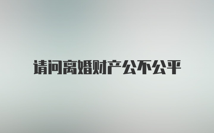 请问离婚财产公不公平