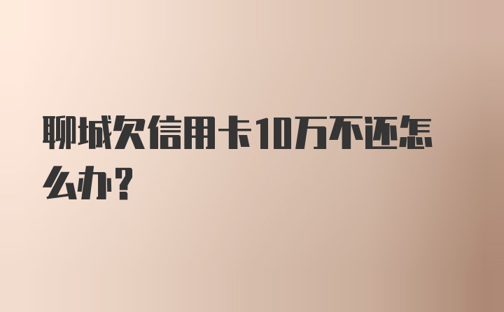 聊城欠信用卡10万不还怎么办？