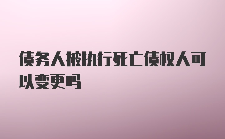 债务人被执行死亡债权人可以变更吗