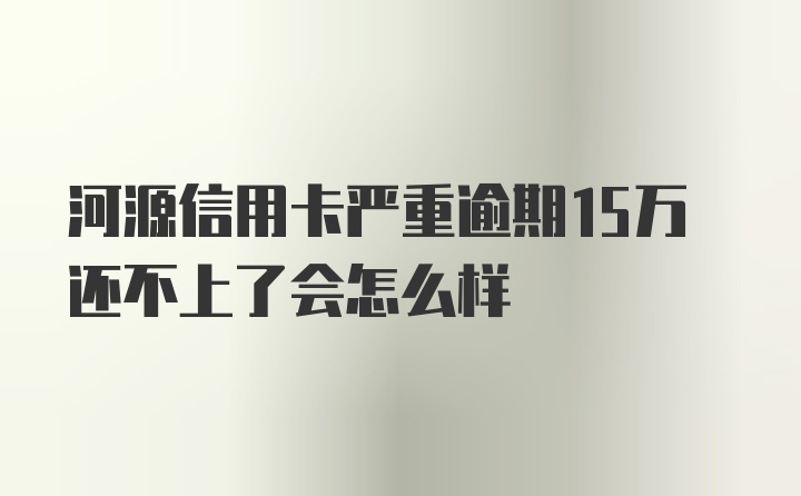 河源信用卡严重逾期15万还不上了会怎么样