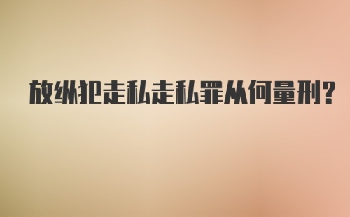 放纵犯走私走私罪从何量刑？