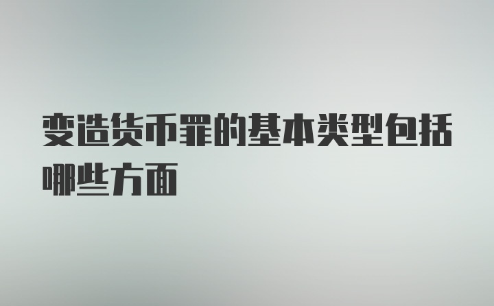 变造货币罪的基本类型包括哪些方面