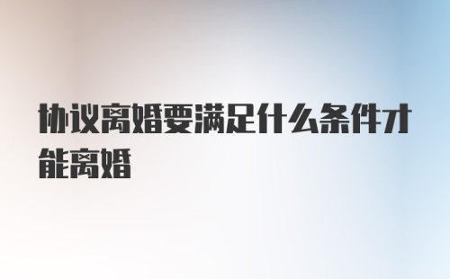 协议离婚要满足什么条件才能离婚