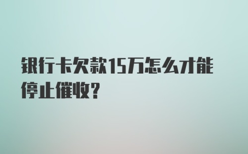 银行卡欠款15万怎么才能停止催收？