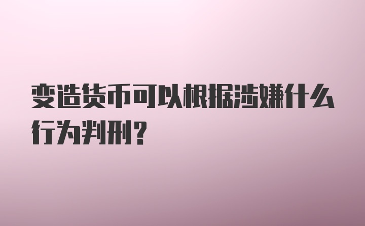 变造货币可以根据涉嫌什么行为判刑？