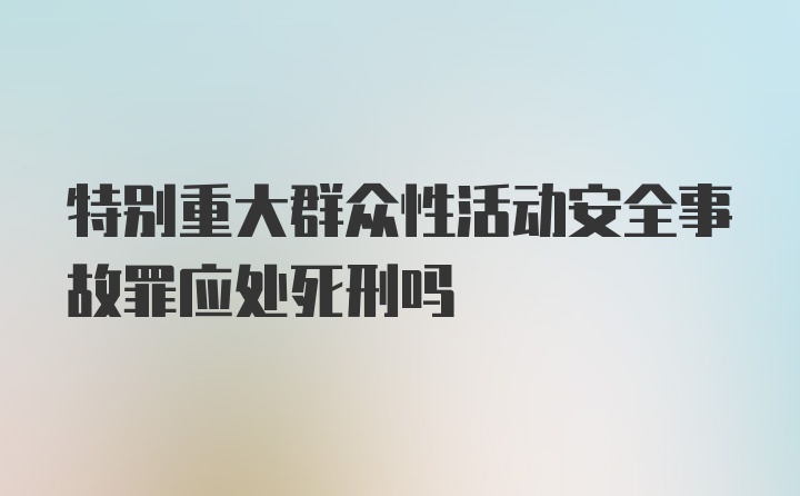 特别重大群众性活动安全事故罪应处死刑吗