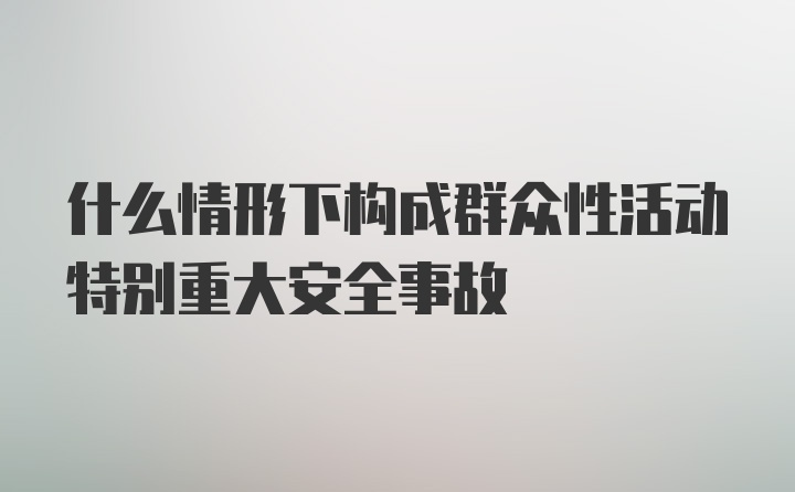 什么情形下构成群众性活动特别重大安全事故