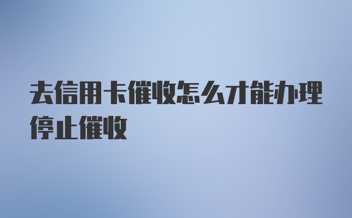 去信用卡催收怎么才能办理停止催收