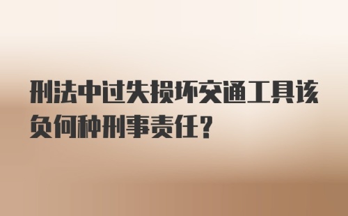 刑法中过失损坏交通工具该负何种刑事责任？