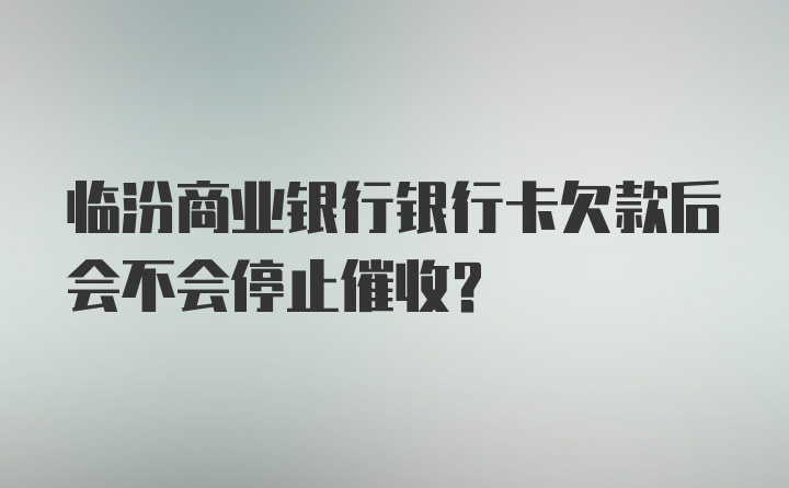 临汾商业银行银行卡欠款后会不会停止催收？