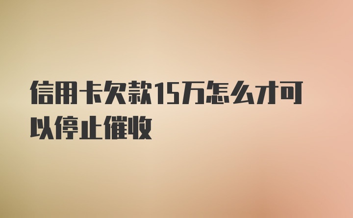 信用卡欠款15万怎么才可以停止催收