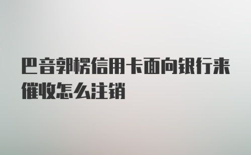 巴音郭楞信用卡面向银行来催收怎么注销