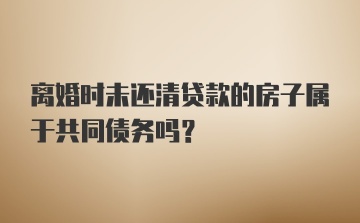 离婚时未还清贷款的房子属于共同债务吗?