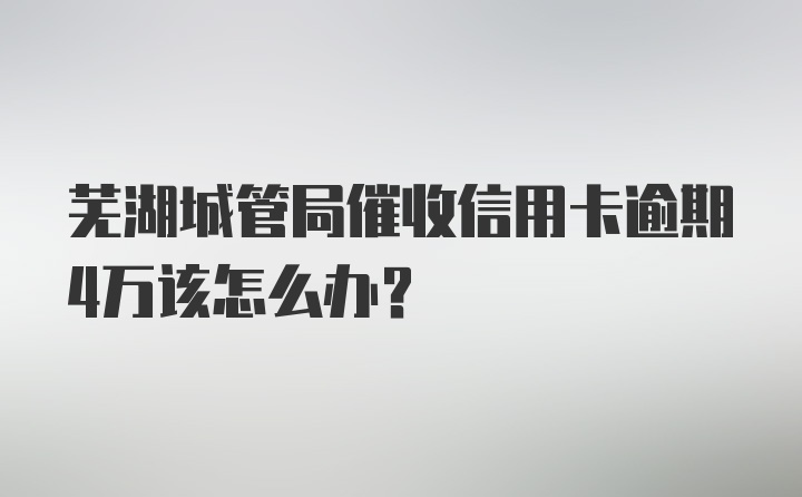 芜湖城管局催收信用卡逾期4万该怎么办？