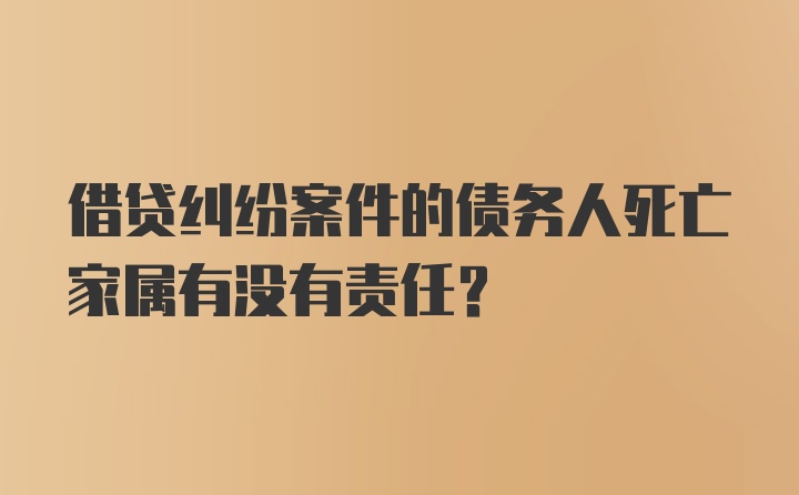 借贷纠纷案件的债务人死亡家属有没有责任？