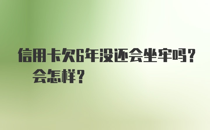 信用卡欠6年没还会坐牢吗? 会怎样？