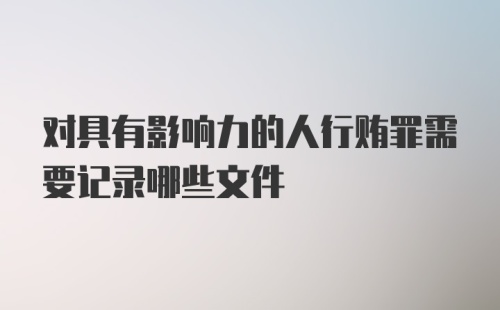 对具有影响力的人行贿罪需要记录哪些文件