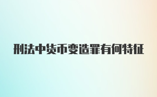 刑法中货币变造罪有何特征